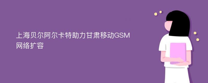 上海贝尔阿尔卡特助力甘肃移动GSM网络扩容