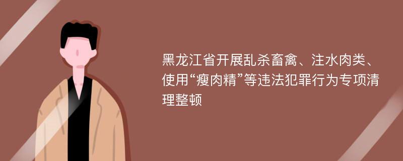 黑龙江省开展乱杀畜禽、注水肉类、使用“瘦肉精”等违法犯罪行为专项清理整顿