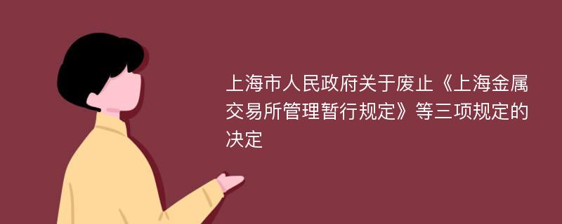 上海市人民政府关于废止《上海金属交易所管理暂行规定》等三项规定的决定